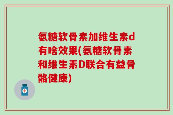 氨糖软骨素加维生素d有啥效果(氨糖软骨素和维生素D联合有益骨骼健康)