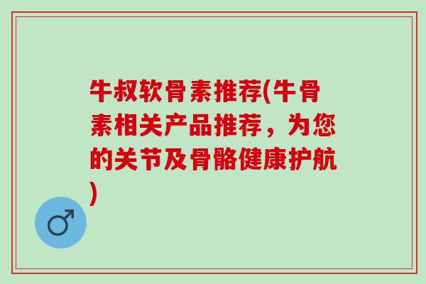 牛叔软骨素推荐(牛骨素相关产品推荐，为您的关节及骨骼健康护航)