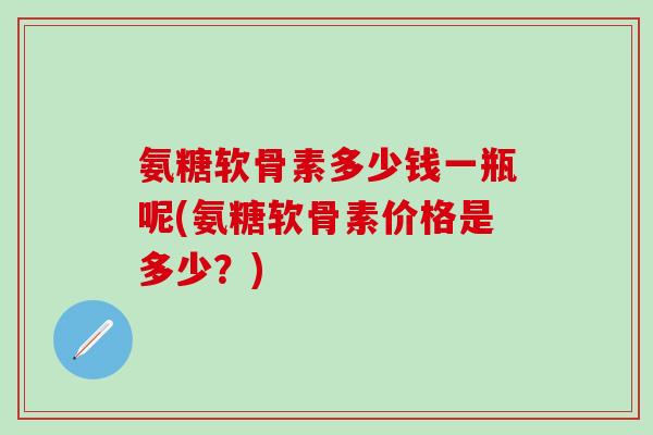 氨糖软骨素多少钱一瓶呢(氨糖软骨素价格是多少？)