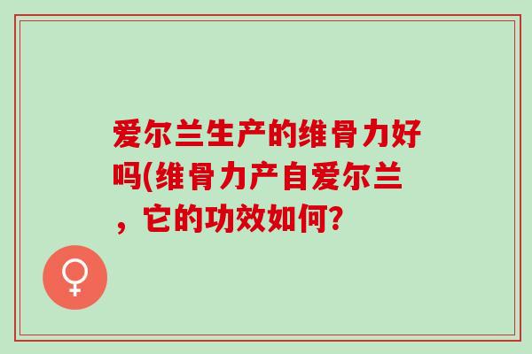爱尔兰生产的维骨力好吗(维骨力产自爱尔兰，它的功效如何？