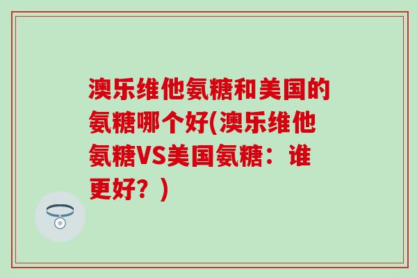 澳乐维他氨糖和美国的氨糖哪个好(澳乐维他氨糖VS美国氨糖:谁更好?) 澳乐维他氨糖和美国的氨糖哪个好(澳乐维他氨糖VS美国氨糖:谁更好?)