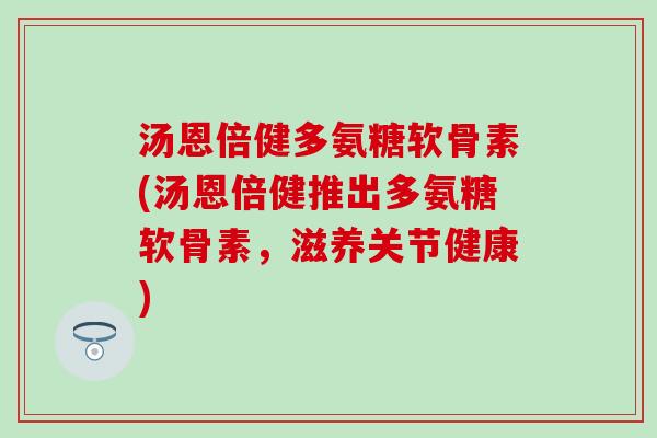 汤恩倍健多氨糖软骨素(汤恩倍健推出多氨糖软骨素，滋养关节健康)