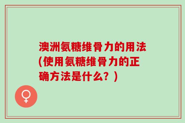 澳洲氨糖维骨力的用法(使用氨糖维骨力的正确方法是什么？)