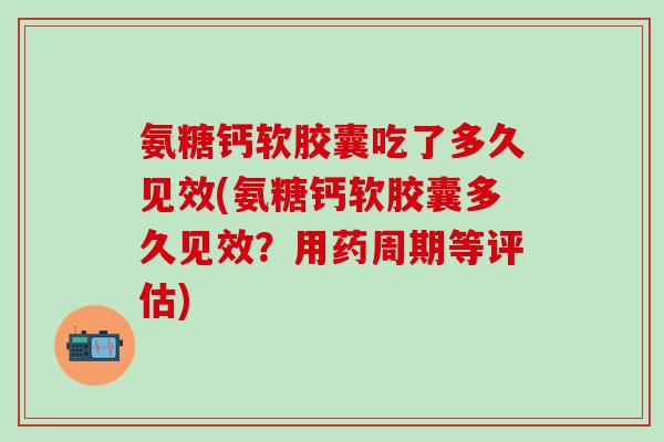氨糖钙软胶囊吃了多久见效(氨糖钙软胶囊多久见效？用药周期等评估)