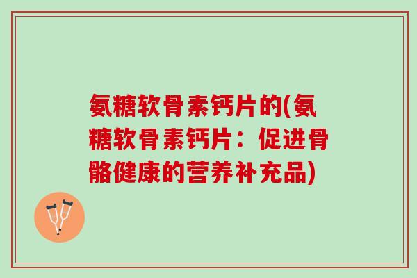氨糖软骨素钙片的(氨糖软骨素钙片:促进骨骼健康的营养补充品) 氨糖软骨素钙片的(氨糖软骨素钙片:促进骨骼健康的营养补充品)
