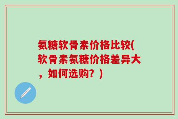 氨糖软骨素价格比较(软骨素氨糖价格差异大，如何选购？)