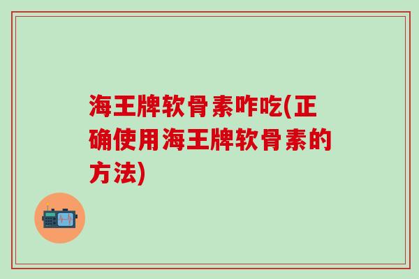 海王牌软骨素咋吃(正确使用海王牌软骨素的方法)