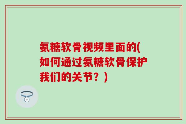 氨糖软骨视频里面的(如何通过氨糖软骨保护我们的关节？)