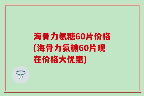 海骨力氨糖60片价格(海骨力氨糖60片现在价格大优惠)