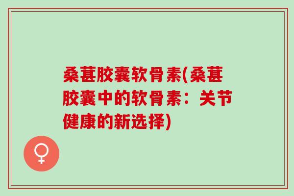 桑葚胶囊软骨素(桑葚胶囊中的软骨素：关节健康的新选择)