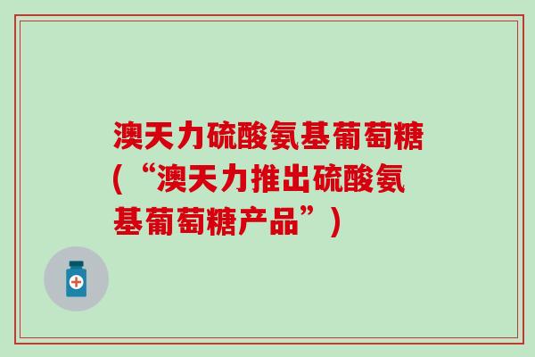 澳天力硫酸氨基葡萄糖(“澳天力推出硫酸氨基葡萄糖产品”)