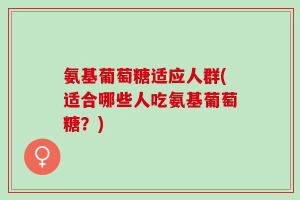 氨基葡萄糖适应人群(适合哪些人吃氨基葡萄糖？)