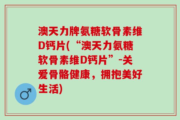 澳天力牌氨糖软骨素维D钙片(“澳天力氨糖软骨素维D钙片”-关爱骨骼健康，拥抱美好生活)