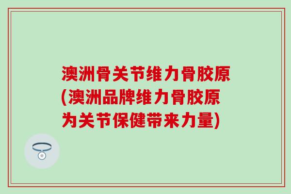 澳洲骨关节维力骨胶原(澳洲品牌维力骨胶原为关节保健带来力量)
