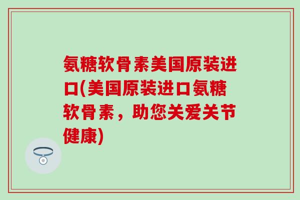 氨糖软骨素美国原装进口(美国原装进口氨糖软骨素，助您关爱关节健康)