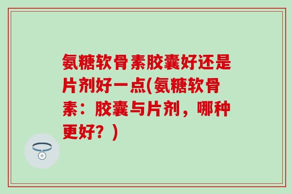 氨糖软骨素胶囊好还是片剂好一点(氨糖软骨素：胶囊与片剂，哪种更好？)