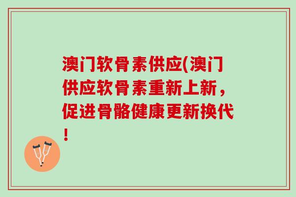 澳门软骨素供应(澳门供应软骨素重新上新，促进骨骼健康更新换代！