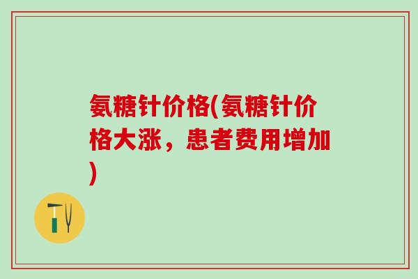 氨糖针价格(氨糖针价格大涨，患者费用增加)