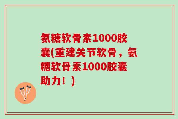 氨糖软骨素1000胶囊(重建关节软骨，氨糖软骨素1000胶囊助力！)