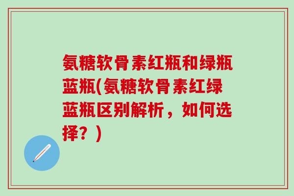 氨糖软骨素红瓶和绿瓶蓝瓶(氨糖软骨素红绿蓝瓶区别解析，如何选择？)
