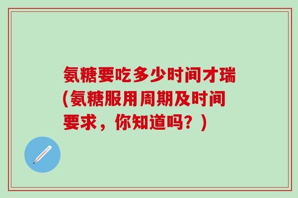 氨糖要吃多少时间才瑞(氨糖服用周期及时间要求，你知道吗？)