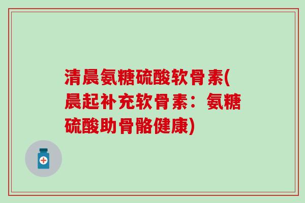 清晨氨糖硫酸软骨素(晨起补充软骨素：氨糖硫酸助骨骼健康)