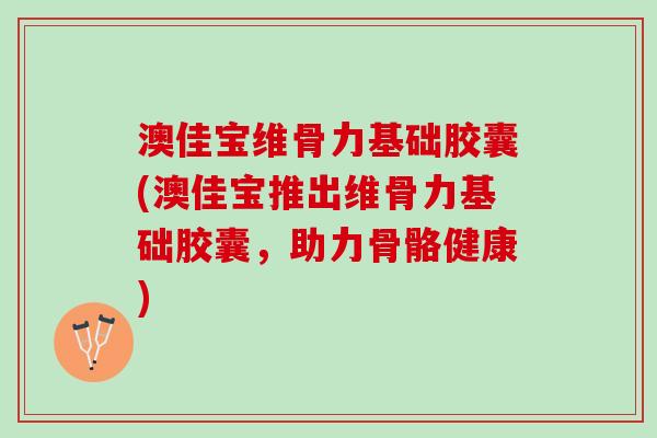 澳佳宝维骨力基础胶囊(澳佳宝推出维骨力基础胶囊，助力骨骼健康)