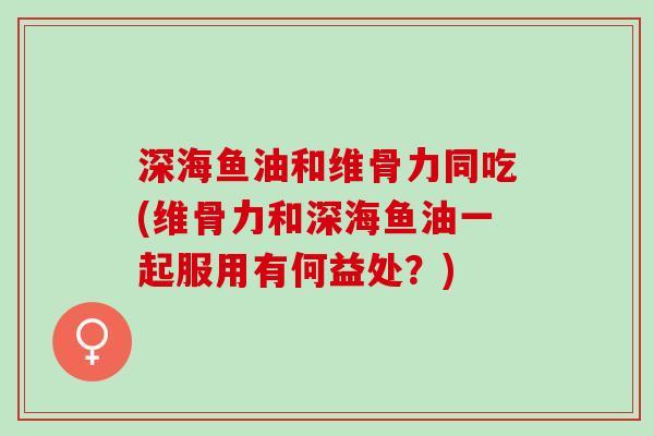 深海鱼油和维骨力同吃(维骨力和深海鱼油一起服用有何益处？)