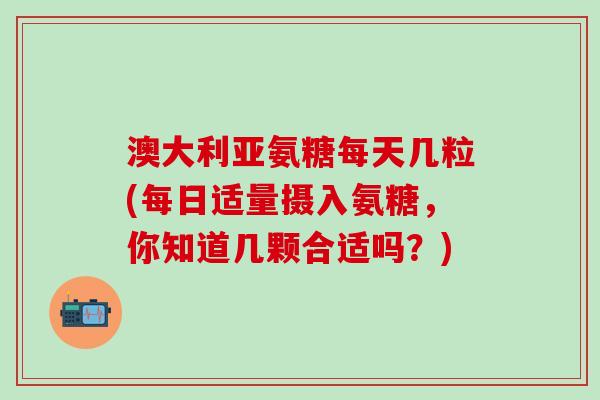 澳大利亚氨糖每天几粒(每日适量摄入氨糖，你知道几颗合适吗？)