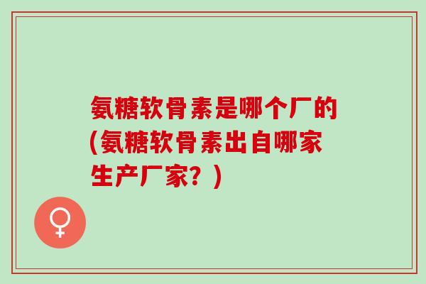 氨糖软骨素是哪个厂的(氨糖软骨素出自哪家生产厂家？)
