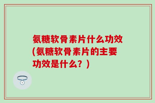 氨糖软骨素片什么功效(氨糖软骨素片的主要功效是什么？)