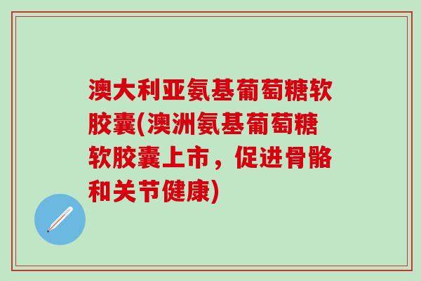 澳大利亚氨基葡萄糖软胶囊(澳洲氨基葡萄糖软胶囊上市，促进骨骼和关节健康)