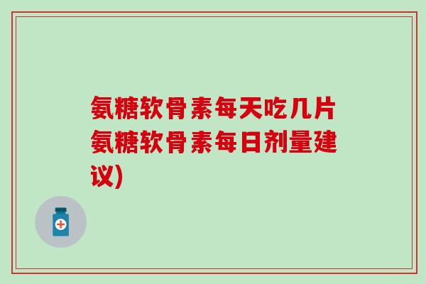 氨糖软骨素每天吃几片氨糖软骨素每日剂量建议)