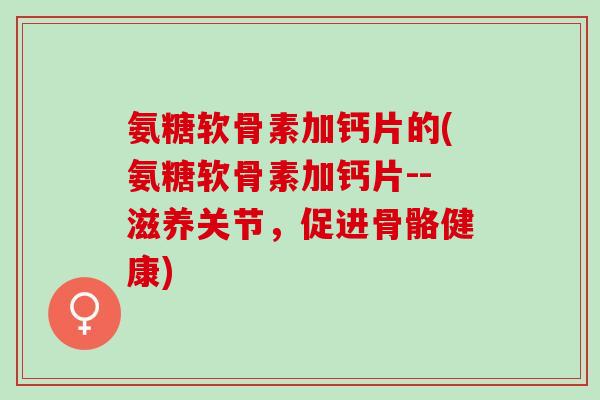 氨糖软骨素加钙片的(氨糖软骨素加钙片--滋养关节，促进骨骼健康)