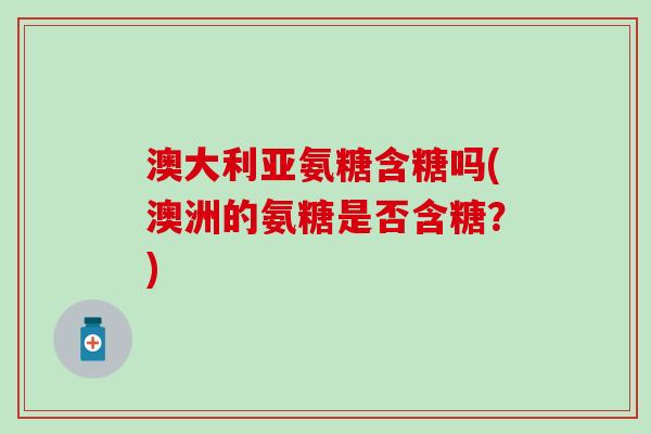 澳大利亚氨糖含糖吗(澳洲的氨糖是否含糖？)