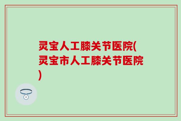 灵宝人工膝关节医院(灵宝市人工膝关节医院)