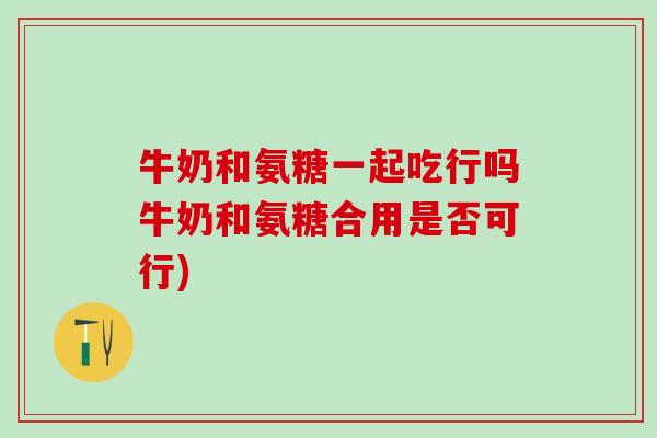 牛奶和氨糖一起吃行吗牛奶和氨糖合用是否可行)