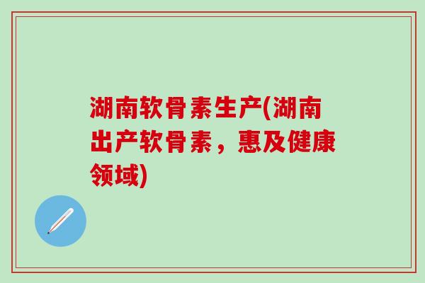 湖南软骨素生产(湖南出产软骨素，惠及健康领域)