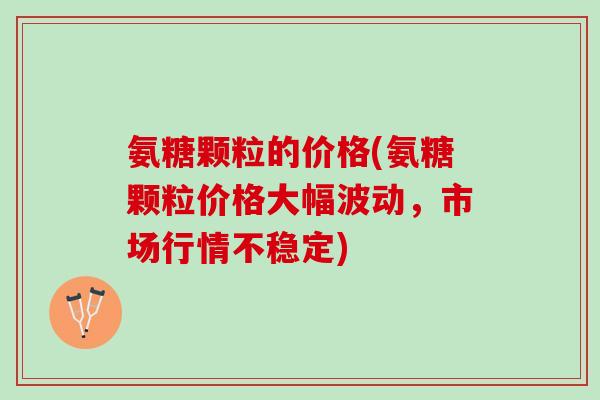 氨糖颗粒的价格(氨糖颗粒价格大幅波动，市场行情不稳定)