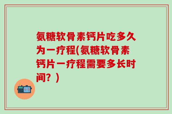 氨糖软骨素钙片吃多久为一疗程(氨糖软骨素钙片一疗程需要多长时间？)