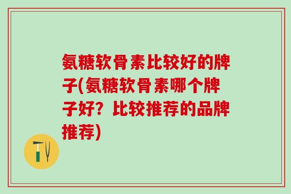 氨糖软骨素比较好的牌子(氨糖软骨素哪个牌子好？比较推荐的品牌推荐)