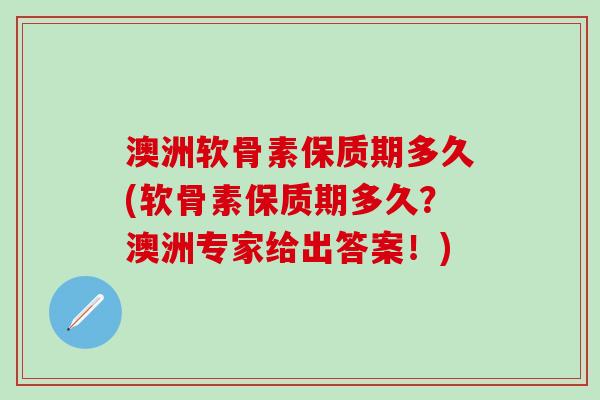 澳洲软骨素保质期多久(软骨素保质期多久？澳洲专家给出答案！)