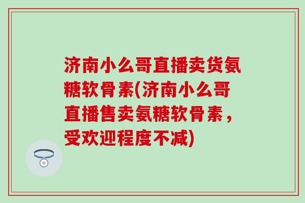 济南小么哥直播卖货氨糖软骨素(济南小么哥直播售卖氨糖软骨素，受欢迎程度不减)