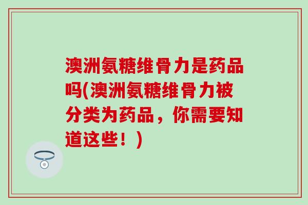 澳洲氨糖维骨力是药品吗(澳洲氨糖维骨力被分类为药品，你需要知道这些！)