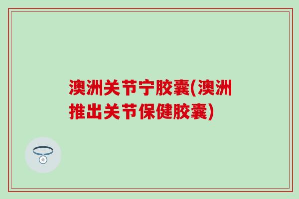 澳洲关节宁胶囊(澳洲推出关节保健胶囊)