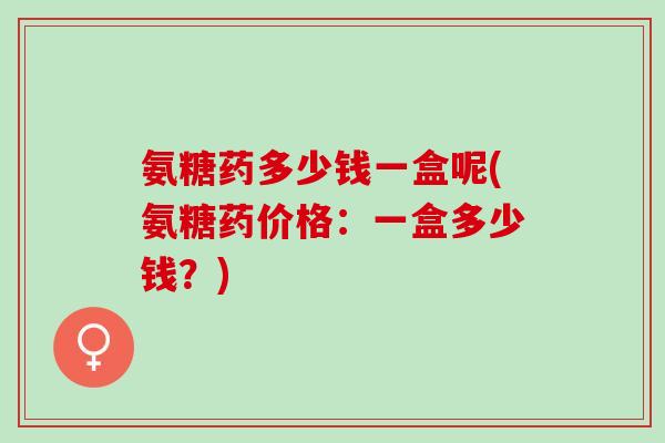 氨糖药多少钱一盒呢(氨糖药价格:一盒多少钱?) 氨糖药多少钱一盒呢(氨糖药价格:一盒多少钱?)