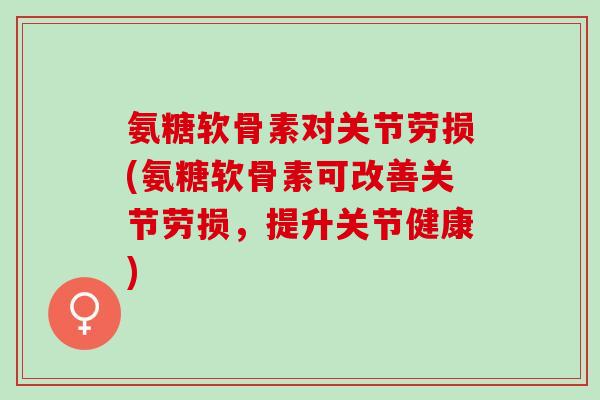 氨糖软骨素对关节劳损(氨糖软骨素可改善关节劳损，提升关节健康)