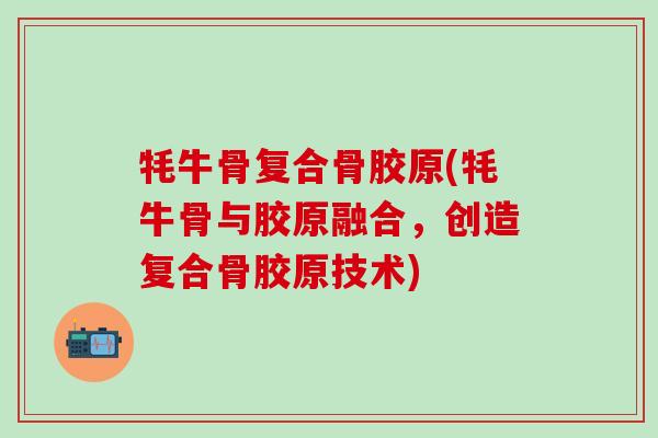 牦牛骨复合骨胶原(牦牛骨与胶原融合，创造复合骨胶原技术)