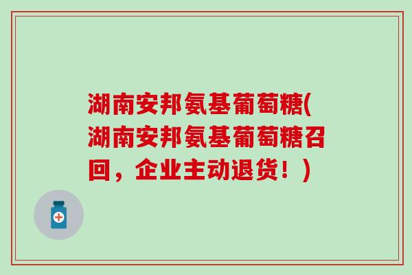湖南安邦氨基葡萄糖(湖南安邦氨基葡萄糖召回，企业主动退货！)