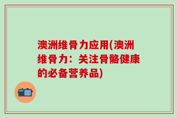 澳洲维骨力应用(澳洲维骨力：关注骨骼健康的必备营养品)